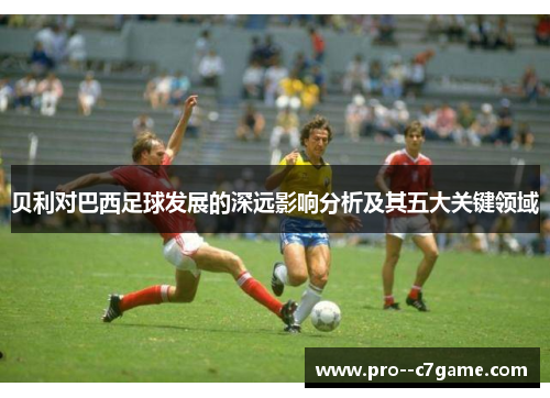 贝利对巴西足球发展的深远影响分析及其五大关键领域 贝利对巴西足球发展的深远影响分析及其五大关键领域
