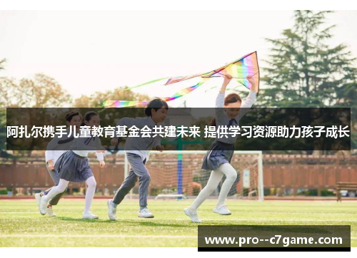 阿扎尔携手儿童教育基金会共建未来 提供学习资源助力孩子成长 阿扎尔携手儿童教育基金会共建未来 提供学习资源助力孩子成长